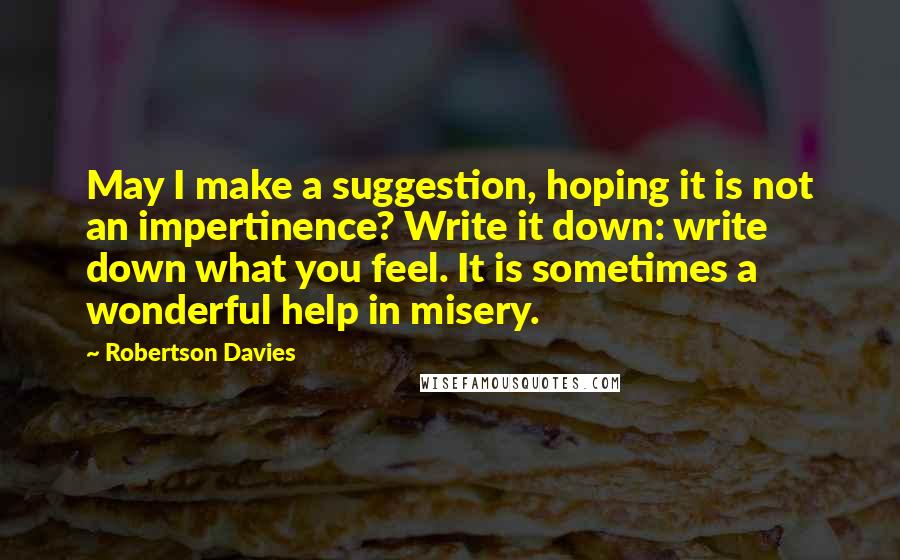 Robertson Davies Quotes: May I make a suggestion, hoping it is not an impertinence? Write it down: write down what you feel. It is sometimes a wonderful help in misery.