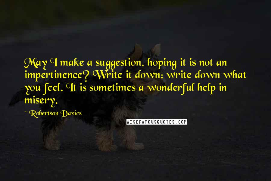 Robertson Davies Quotes: May I make a suggestion, hoping it is not an impertinence? Write it down: write down what you feel. It is sometimes a wonderful help in misery.
