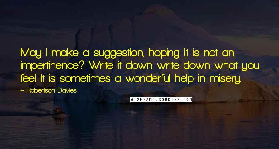 Robertson Davies Quotes: May I make a suggestion, hoping it is not an impertinence? Write it down: write down what you feel. It is sometimes a wonderful help in misery.