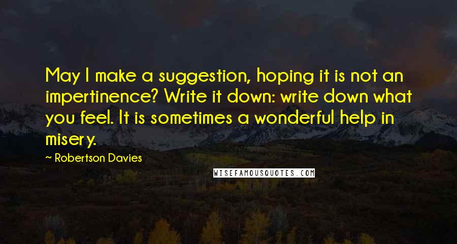 Robertson Davies Quotes: May I make a suggestion, hoping it is not an impertinence? Write it down: write down what you feel. It is sometimes a wonderful help in misery.