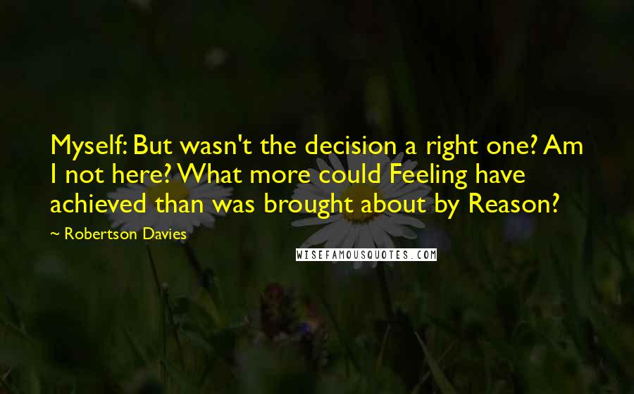 Robertson Davies Quotes: Myself: But wasn't the decision a right one? Am I not here? What more could Feeling have achieved than was brought about by Reason?