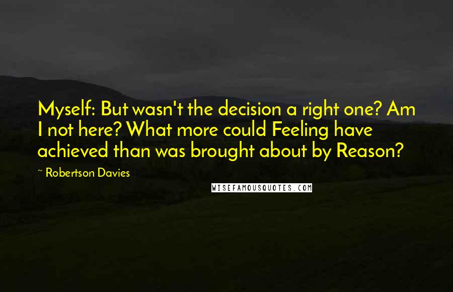 Robertson Davies Quotes: Myself: But wasn't the decision a right one? Am I not here? What more could Feeling have achieved than was brought about by Reason?