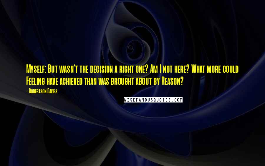 Robertson Davies Quotes: Myself: But wasn't the decision a right one? Am I not here? What more could Feeling have achieved than was brought about by Reason?