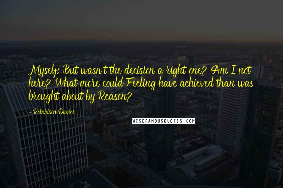 Robertson Davies Quotes: Myself: But wasn't the decision a right one? Am I not here? What more could Feeling have achieved than was brought about by Reason?