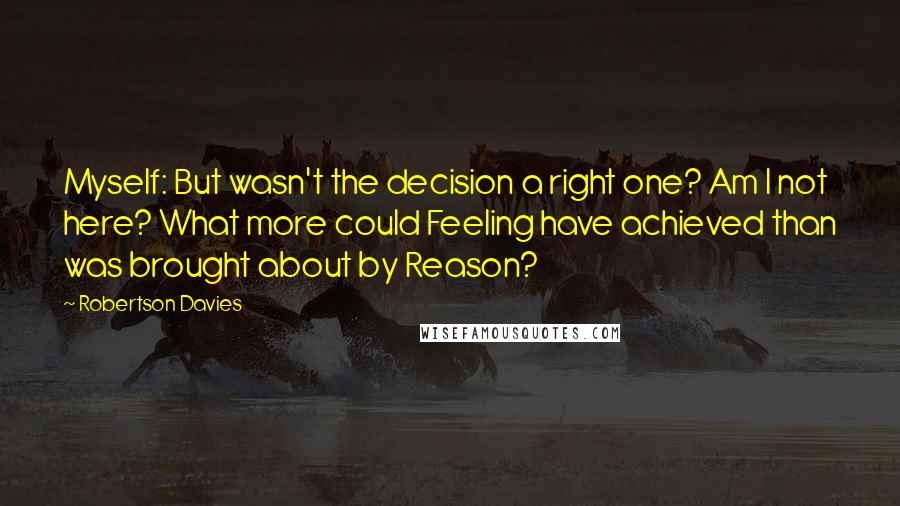 Robertson Davies Quotes: Myself: But wasn't the decision a right one? Am I not here? What more could Feeling have achieved than was brought about by Reason?