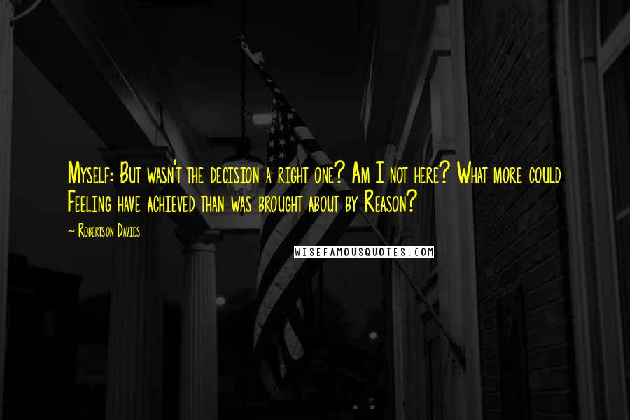 Robertson Davies Quotes: Myself: But wasn't the decision a right one? Am I not here? What more could Feeling have achieved than was brought about by Reason?