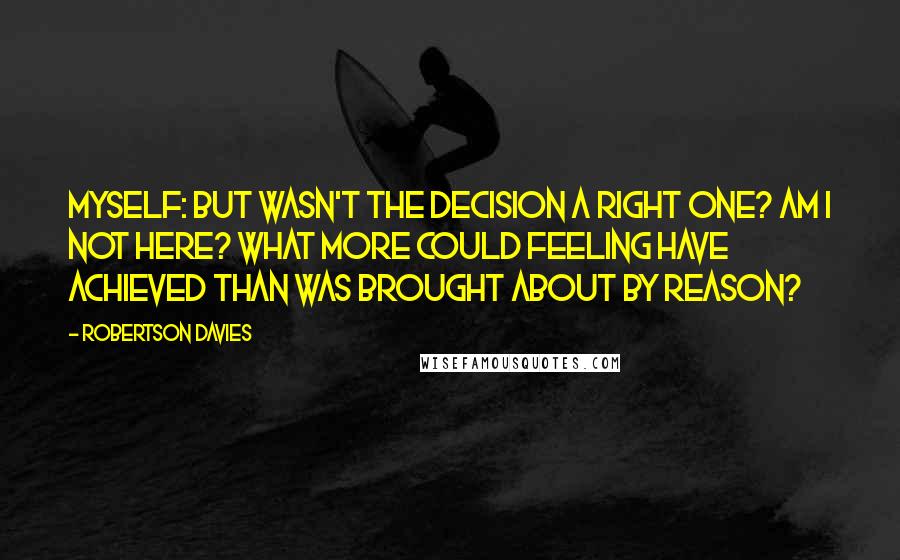 Robertson Davies Quotes: Myself: But wasn't the decision a right one? Am I not here? What more could Feeling have achieved than was brought about by Reason?