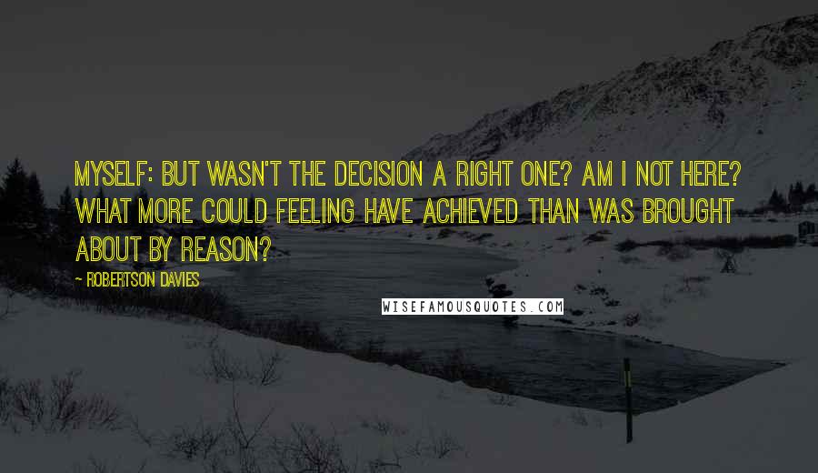 Robertson Davies Quotes: Myself: But wasn't the decision a right one? Am I not here? What more could Feeling have achieved than was brought about by Reason?