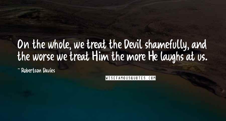 Robertson Davies Quotes: On the whole, we treat the Devil shamefully, and the worse we treat Him the more He laughs at us.