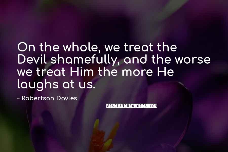 Robertson Davies Quotes: On the whole, we treat the Devil shamefully, and the worse we treat Him the more He laughs at us.