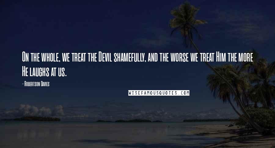 Robertson Davies Quotes: On the whole, we treat the Devil shamefully, and the worse we treat Him the more He laughs at us.