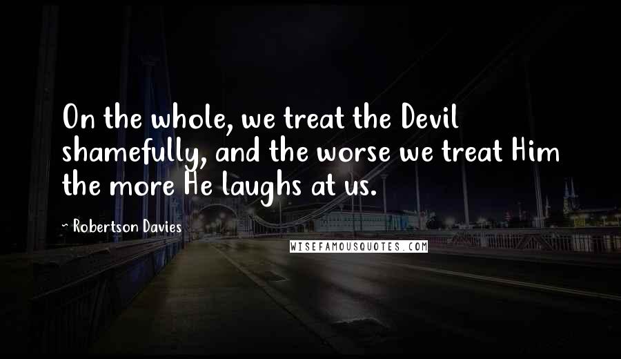 Robertson Davies Quotes: On the whole, we treat the Devil shamefully, and the worse we treat Him the more He laughs at us.