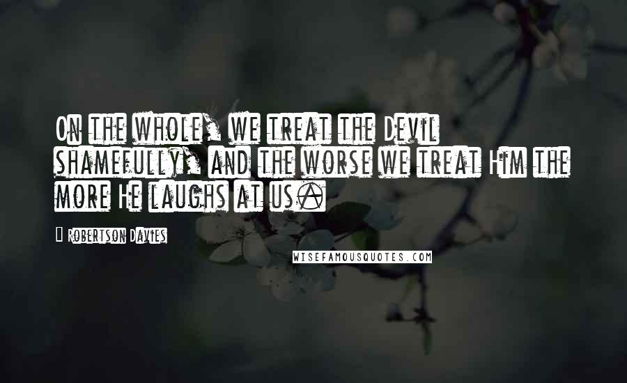 Robertson Davies Quotes: On the whole, we treat the Devil shamefully, and the worse we treat Him the more He laughs at us.