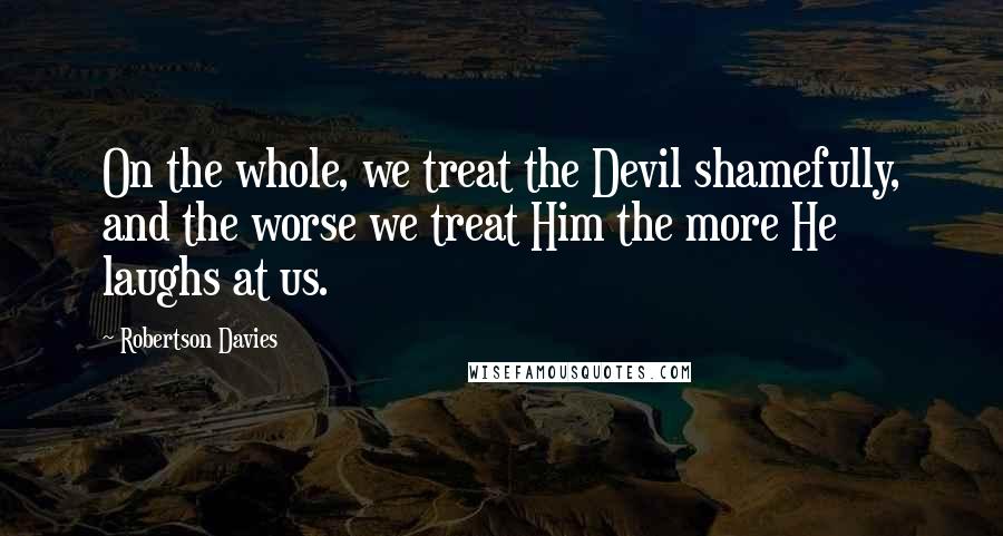 Robertson Davies Quotes: On the whole, we treat the Devil shamefully, and the worse we treat Him the more He laughs at us.