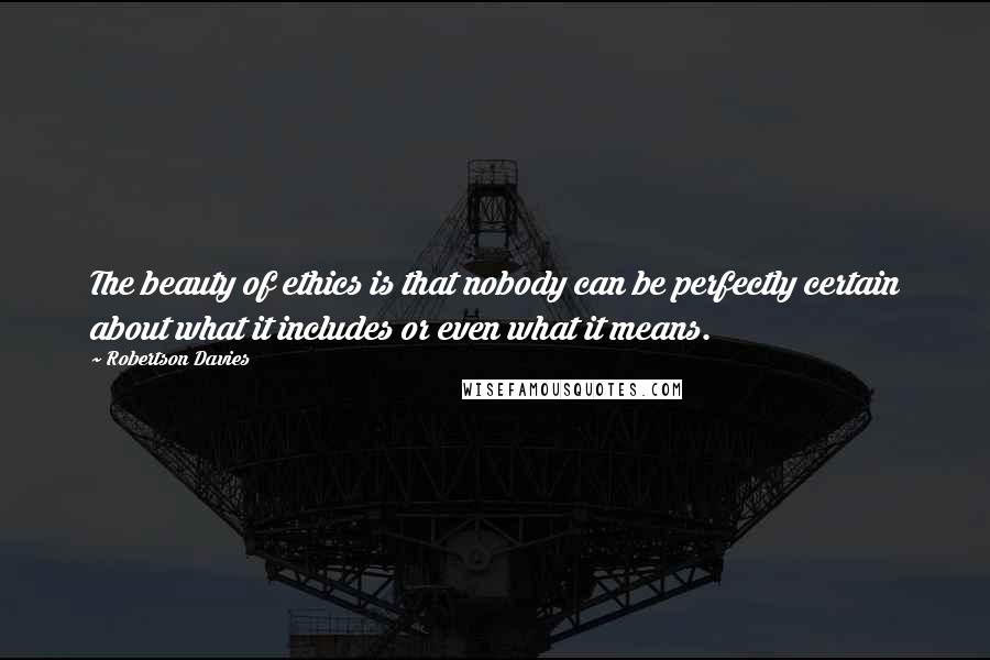 Robertson Davies Quotes: The beauty of ethics is that nobody can be perfectly certain about what it includes or even what it means.