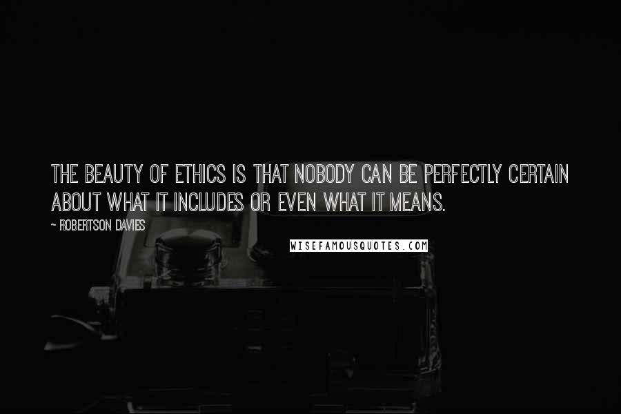 Robertson Davies Quotes: The beauty of ethics is that nobody can be perfectly certain about what it includes or even what it means.