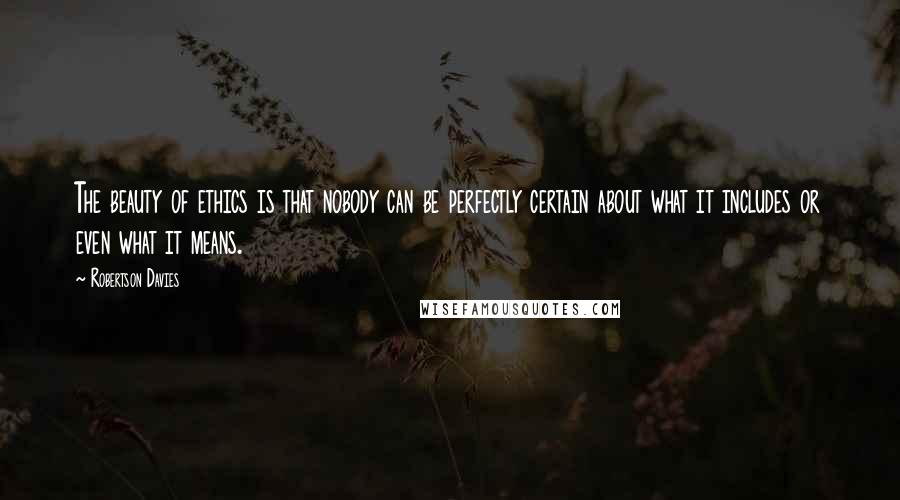 Robertson Davies Quotes: The beauty of ethics is that nobody can be perfectly certain about what it includes or even what it means.