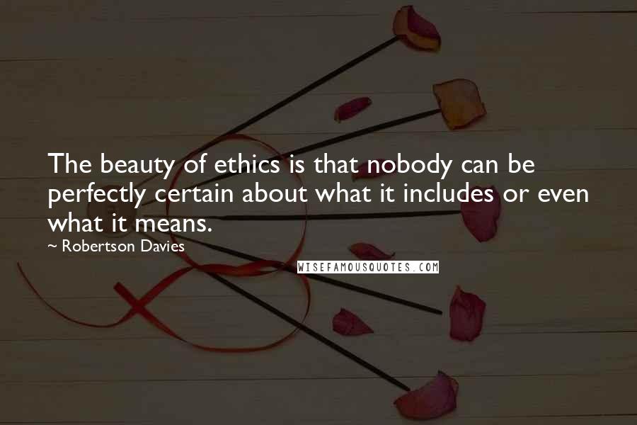 Robertson Davies Quotes: The beauty of ethics is that nobody can be perfectly certain about what it includes or even what it means.