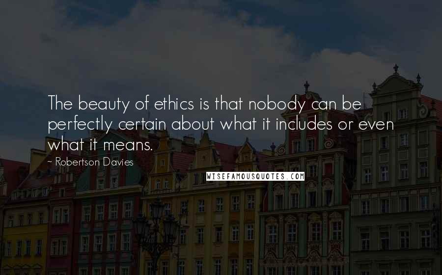 Robertson Davies Quotes: The beauty of ethics is that nobody can be perfectly certain about what it includes or even what it means.