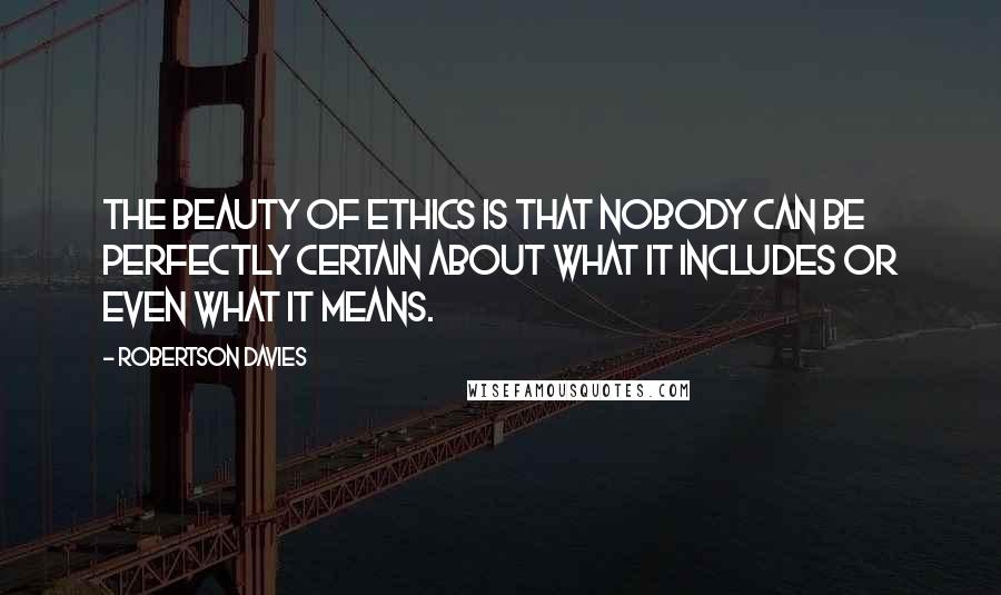 Robertson Davies Quotes: The beauty of ethics is that nobody can be perfectly certain about what it includes or even what it means.