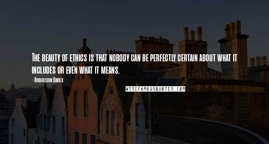 Robertson Davies Quotes: The beauty of ethics is that nobody can be perfectly certain about what it includes or even what it means.