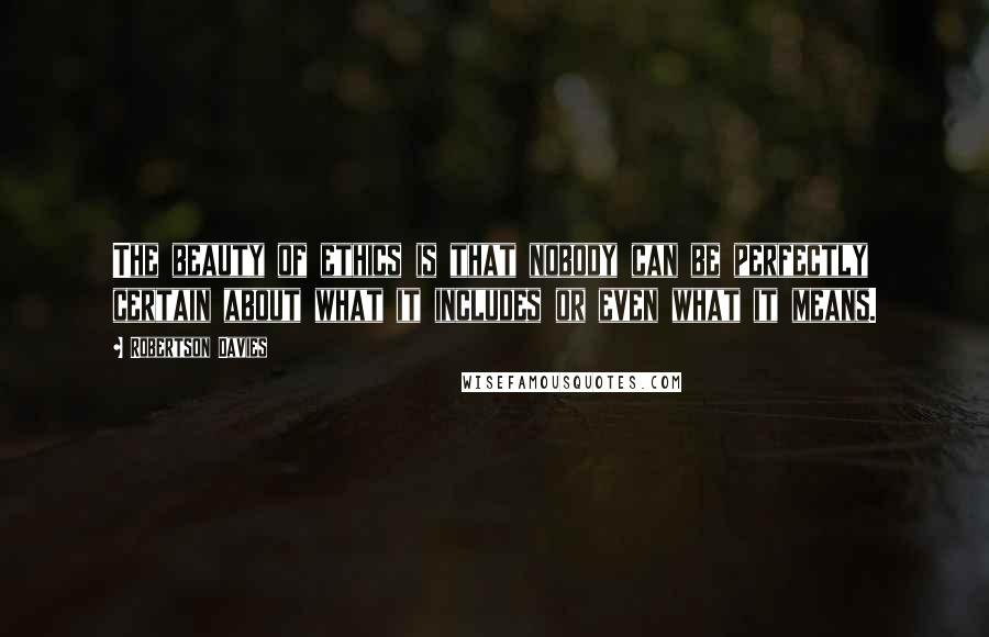 Robertson Davies Quotes: The beauty of ethics is that nobody can be perfectly certain about what it includes or even what it means.