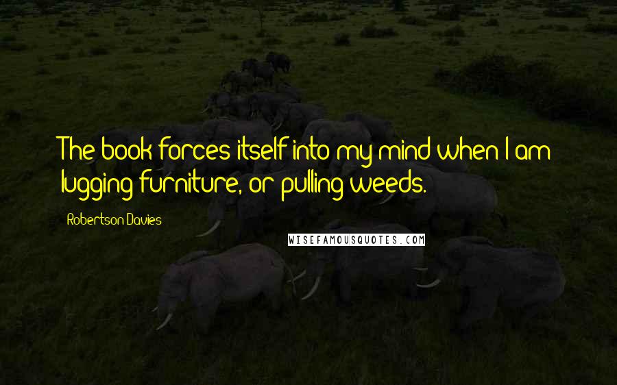 Robertson Davies Quotes: The book forces itself into my mind when I am lugging furniture, or pulling weeds.