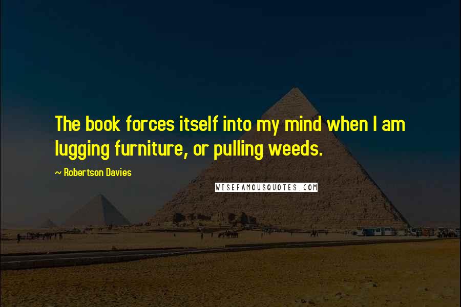 Robertson Davies Quotes: The book forces itself into my mind when I am lugging furniture, or pulling weeds.