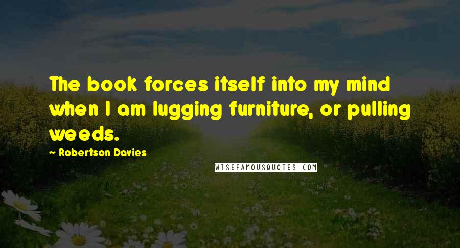 Robertson Davies Quotes: The book forces itself into my mind when I am lugging furniture, or pulling weeds.