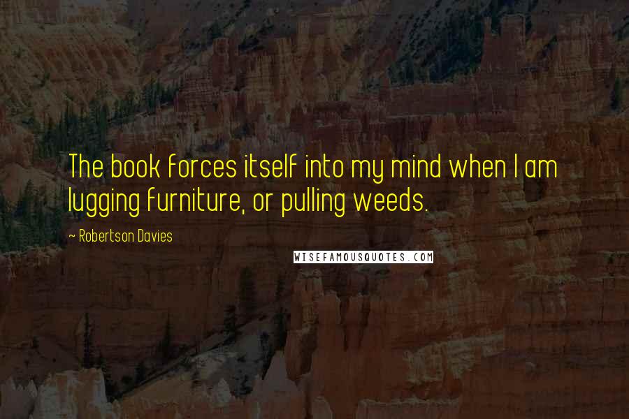 Robertson Davies Quotes: The book forces itself into my mind when I am lugging furniture, or pulling weeds.