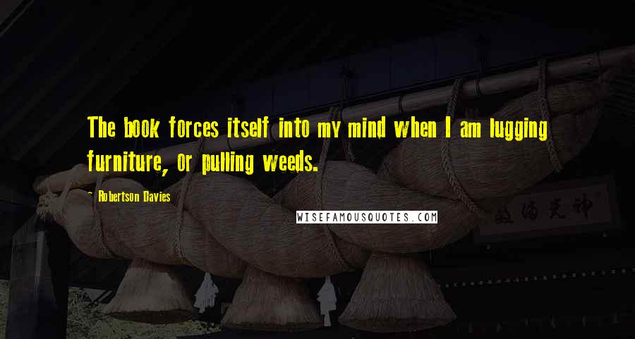 Robertson Davies Quotes: The book forces itself into my mind when I am lugging furniture, or pulling weeds.