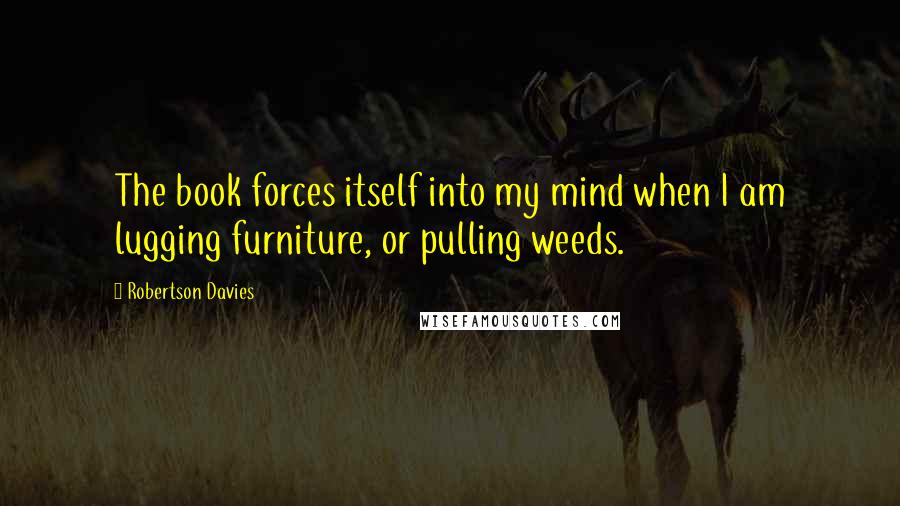 Robertson Davies Quotes: The book forces itself into my mind when I am lugging furniture, or pulling weeds.