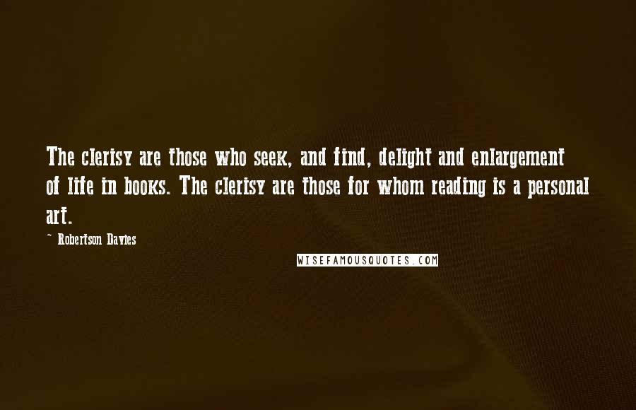 Robertson Davies Quotes: The clerisy are those who seek, and find, delight and enlargement of life in books. The clerisy are those for whom reading is a personal art.