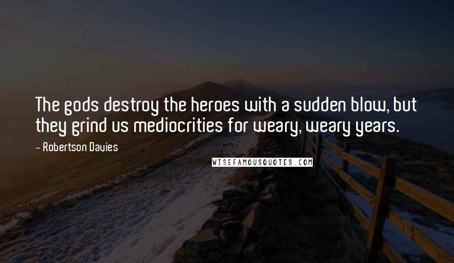 Robertson Davies Quotes: The gods destroy the heroes with a sudden blow, but they grind us mediocrities for weary, weary years.