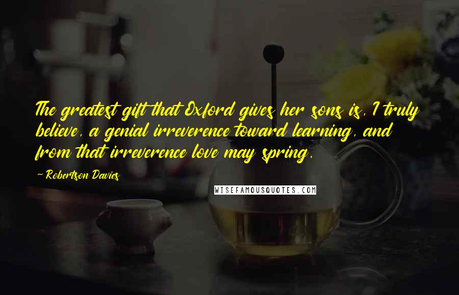 Robertson Davies Quotes: The greatest gift that Oxford gives her sons is, I truly believe, a genial irreverence toward learning, and from that irreverence love may spring.