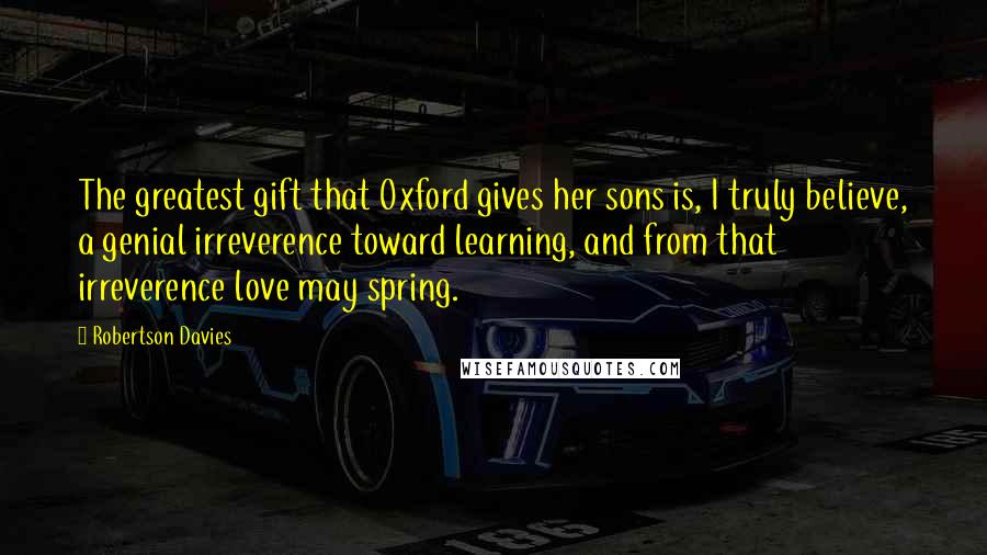 Robertson Davies Quotes: The greatest gift that Oxford gives her sons is, I truly believe, a genial irreverence toward learning, and from that irreverence love may spring.