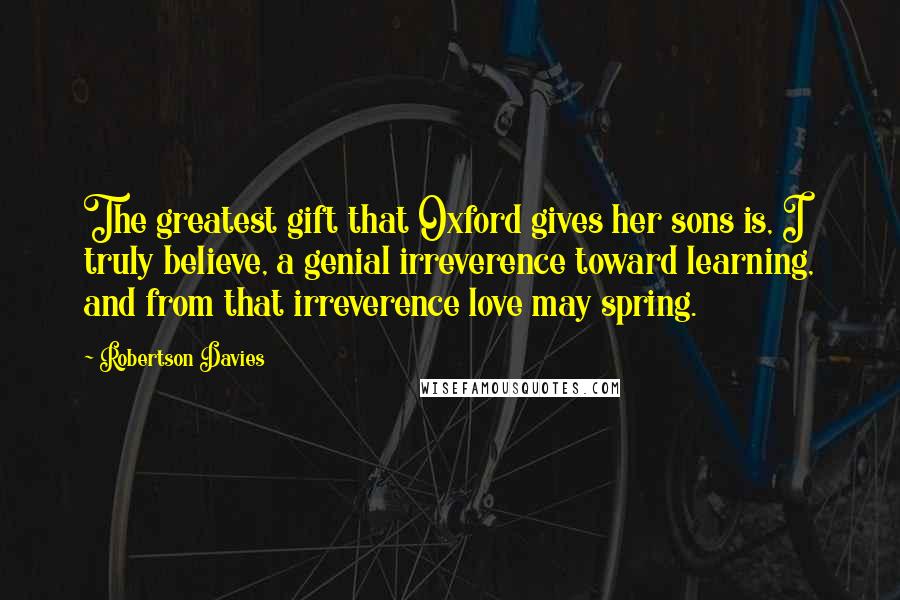 Robertson Davies Quotes: The greatest gift that Oxford gives her sons is, I truly believe, a genial irreverence toward learning, and from that irreverence love may spring.