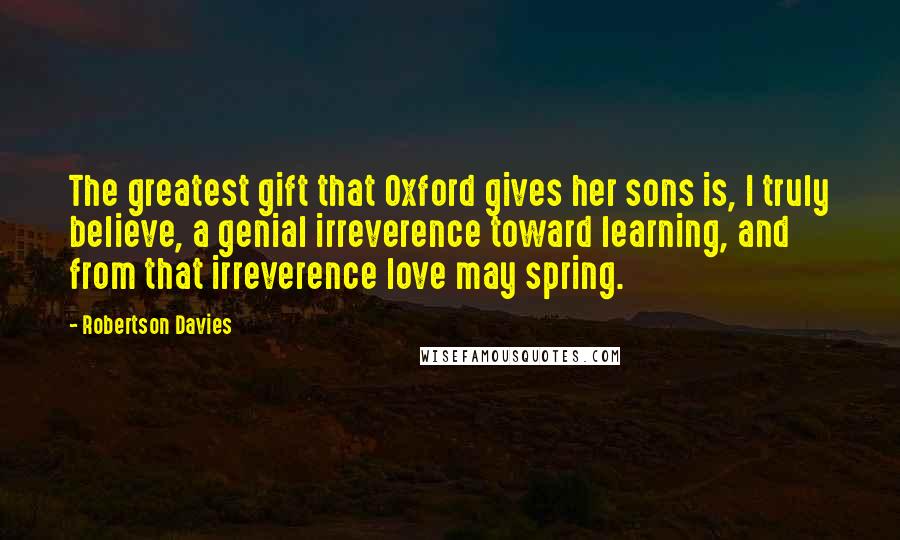 Robertson Davies Quotes: The greatest gift that Oxford gives her sons is, I truly believe, a genial irreverence toward learning, and from that irreverence love may spring.