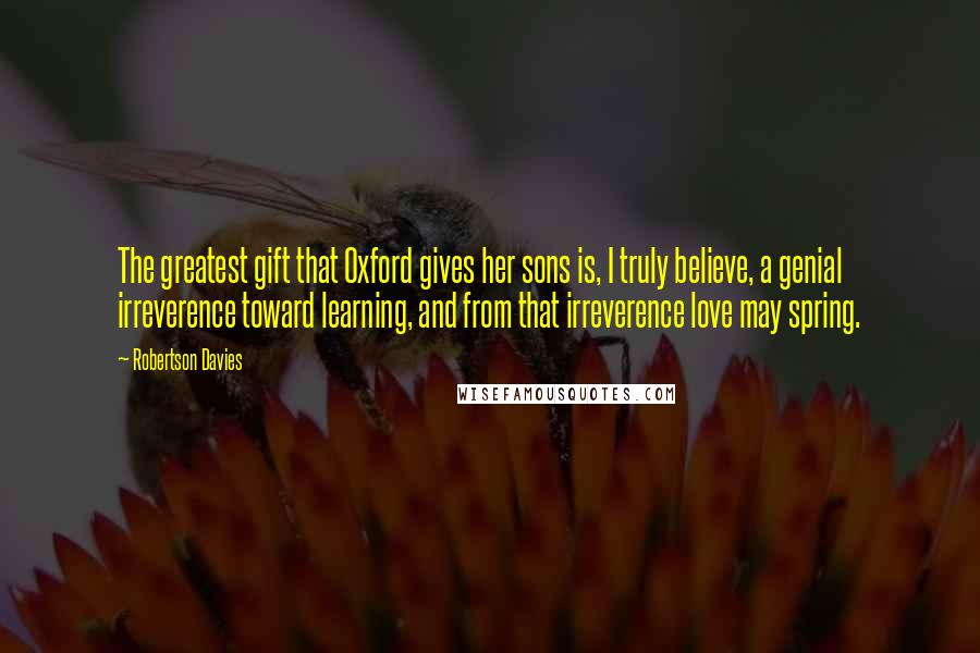 Robertson Davies Quotes: The greatest gift that Oxford gives her sons is, I truly believe, a genial irreverence toward learning, and from that irreverence love may spring.