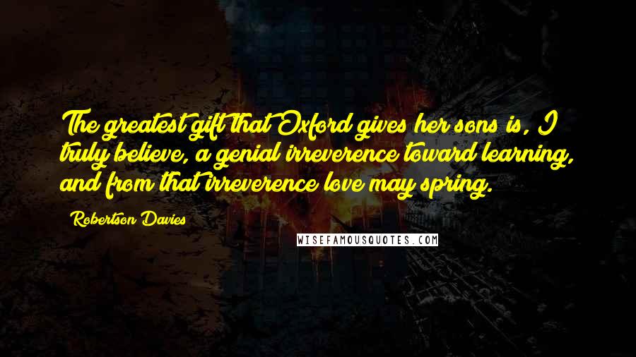 Robertson Davies Quotes: The greatest gift that Oxford gives her sons is, I truly believe, a genial irreverence toward learning, and from that irreverence love may spring.