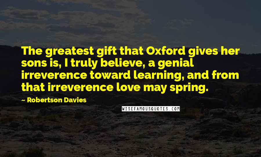 Robertson Davies Quotes: The greatest gift that Oxford gives her sons is, I truly believe, a genial irreverence toward learning, and from that irreverence love may spring.