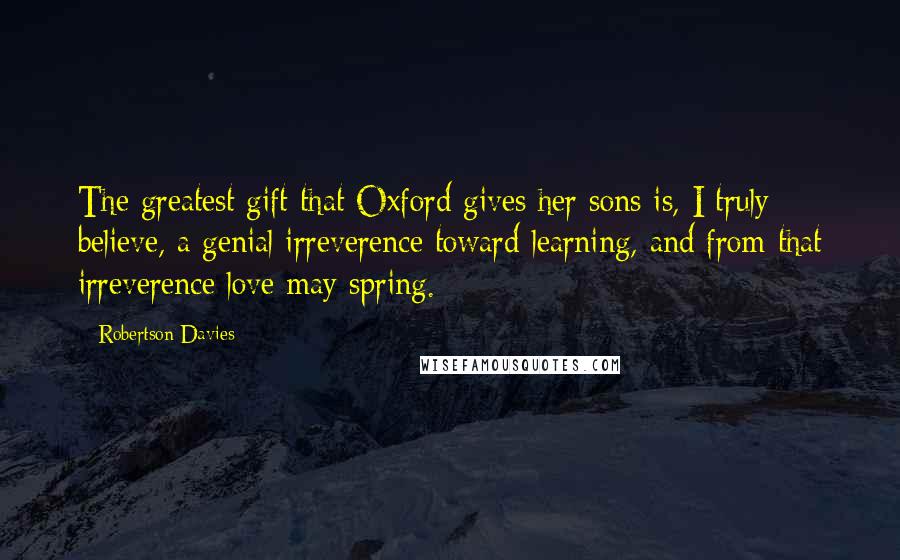 Robertson Davies Quotes: The greatest gift that Oxford gives her sons is, I truly believe, a genial irreverence toward learning, and from that irreverence love may spring.