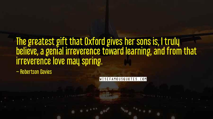 Robertson Davies Quotes: The greatest gift that Oxford gives her sons is, I truly believe, a genial irreverence toward learning, and from that irreverence love may spring.