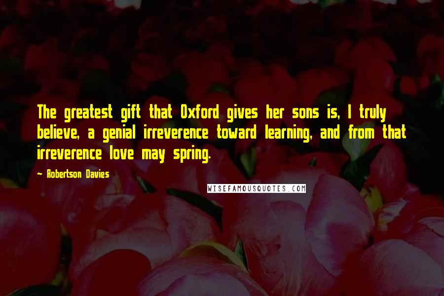 Robertson Davies Quotes: The greatest gift that Oxford gives her sons is, I truly believe, a genial irreverence toward learning, and from that irreverence love may spring.