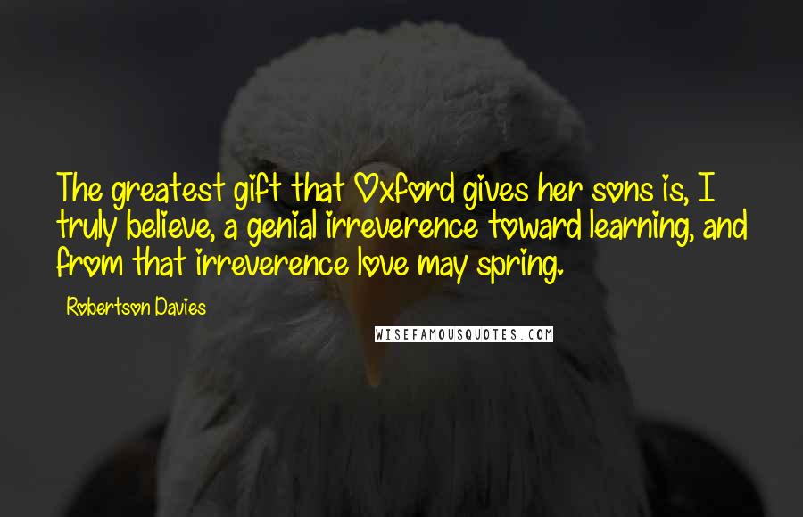 Robertson Davies Quotes: The greatest gift that Oxford gives her sons is, I truly believe, a genial irreverence toward learning, and from that irreverence love may spring.