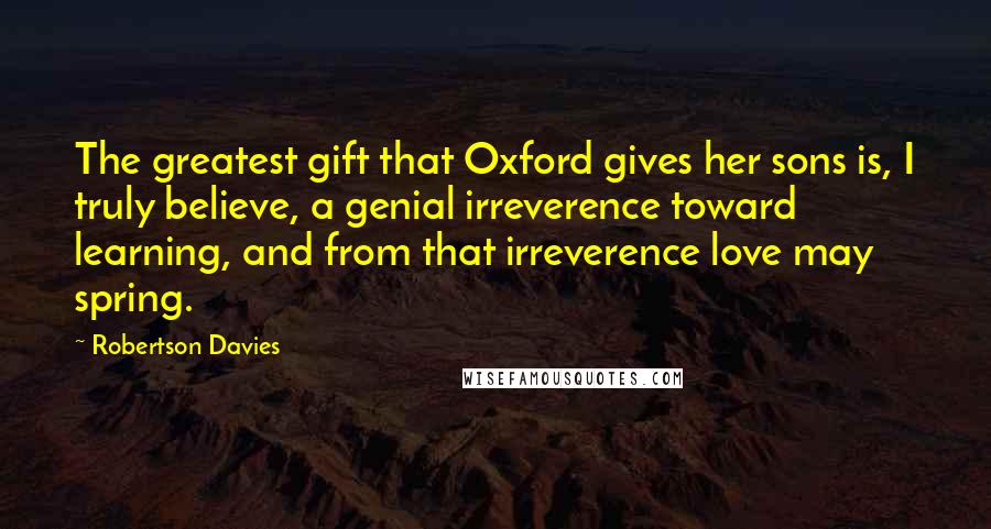 Robertson Davies Quotes: The greatest gift that Oxford gives her sons is, I truly believe, a genial irreverence toward learning, and from that irreverence love may spring.