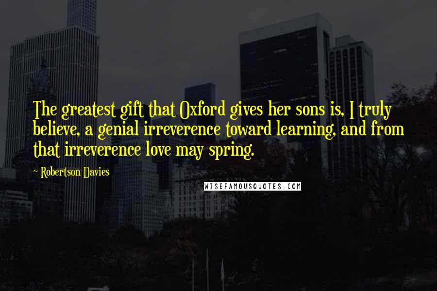 Robertson Davies Quotes: The greatest gift that Oxford gives her sons is, I truly believe, a genial irreverence toward learning, and from that irreverence love may spring.