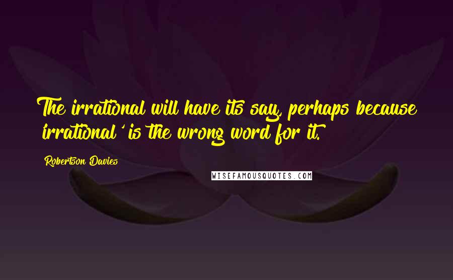 Robertson Davies Quotes: The irrational will have its say, perhaps because 'irrational' is the wrong word for it.