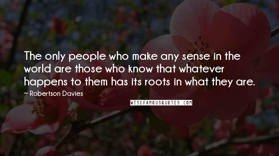 Robertson Davies Quotes: The only people who make any sense in the world are those who know that whatever happens to them has its roots in what they are.