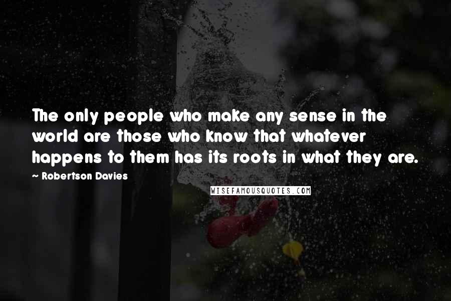 Robertson Davies Quotes: The only people who make any sense in the world are those who know that whatever happens to them has its roots in what they are.